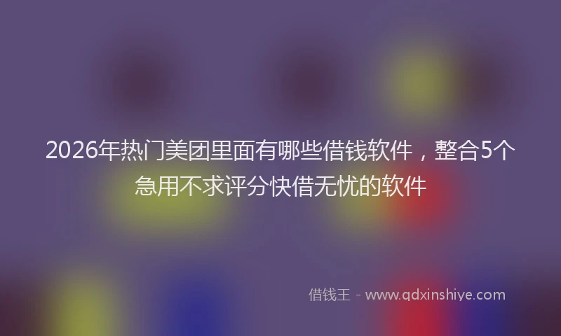 2026年热门美团里面有哪些借钱软件，整合5个急用不求评分快借无忧的软件