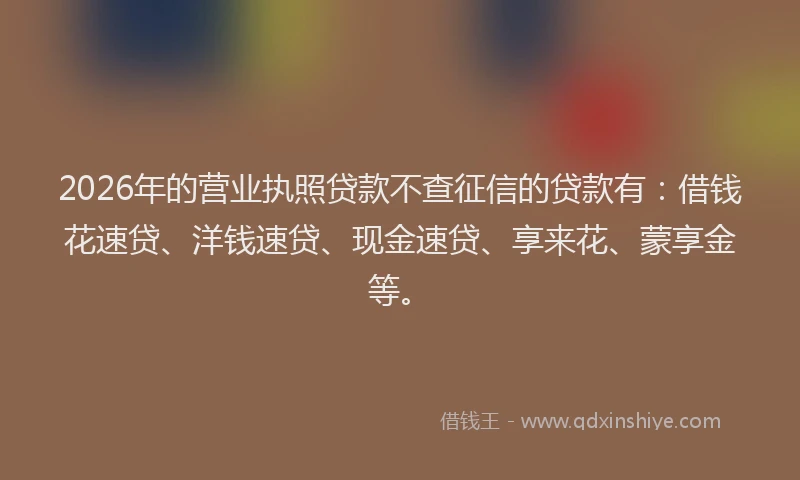 2026年的营业执照贷款不查征信的贷款有：借钱花速贷、洋钱速贷、现金速贷、享来花、蒙享金等。