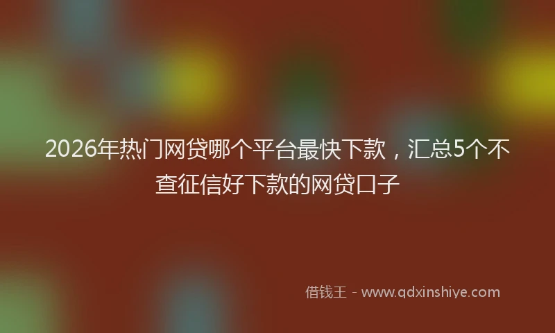2026年热门网贷哪个平台最快下款，汇总5个不查征信好下款的网贷口子