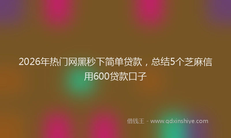 2026年热门网黑秒下简单贷款，总结5个芝麻信用600贷款口子