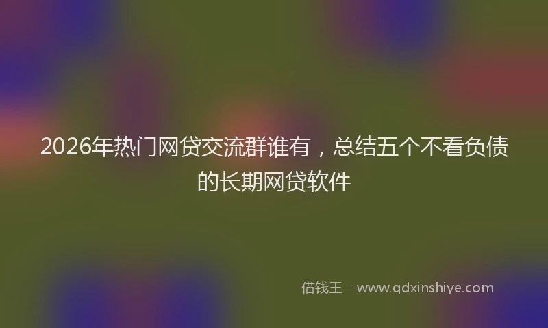 2026年热门网贷交流群谁有,总结五个不看负债的长期网贷软件