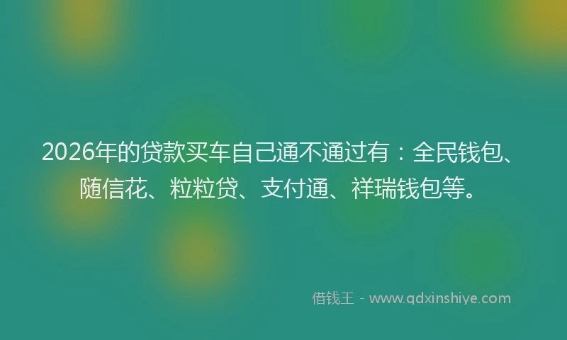 2026年的贷款买车自己通不通过有:全民钱包、随信花、粒粒贷、支付通、祥瑞钱包等。