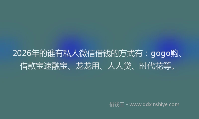 2026年的谁有私人微信借钱的方式有：gogo购、借款宝速融宝、龙龙用、人人贷、时代花等。