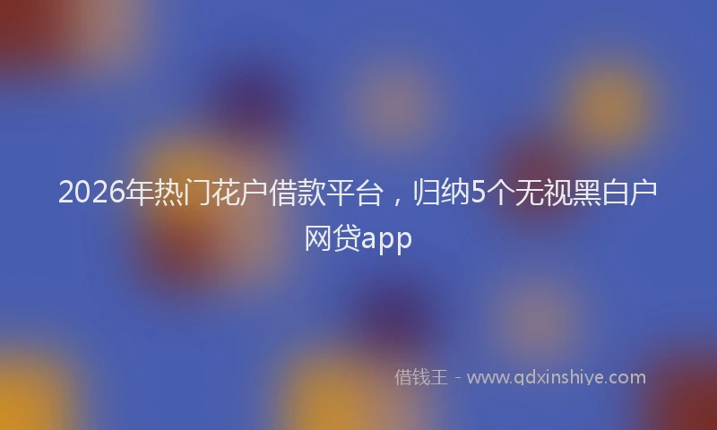 2026年热门花户借款平台，归纳5个无视黑白户网贷app