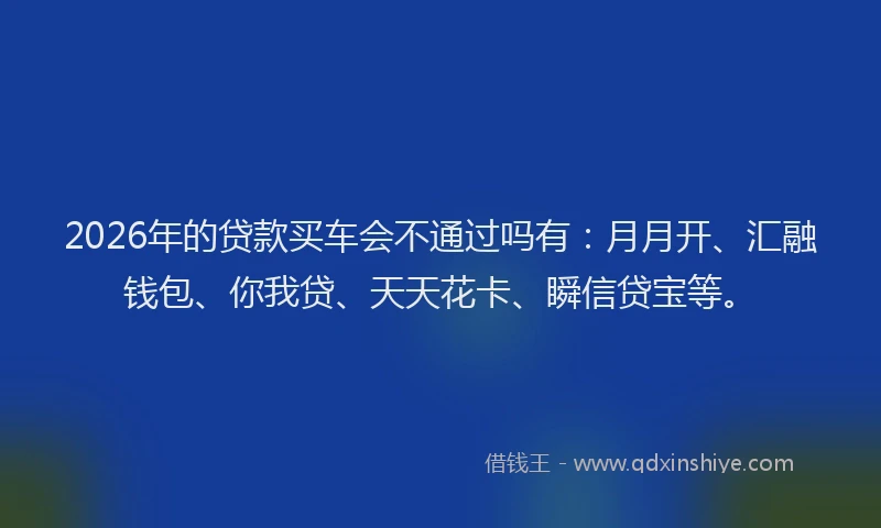 2026年的贷款买车会不通过吗有：月月开、汇融钱包、你我贷、天天花卡、瞬信贷宝等。