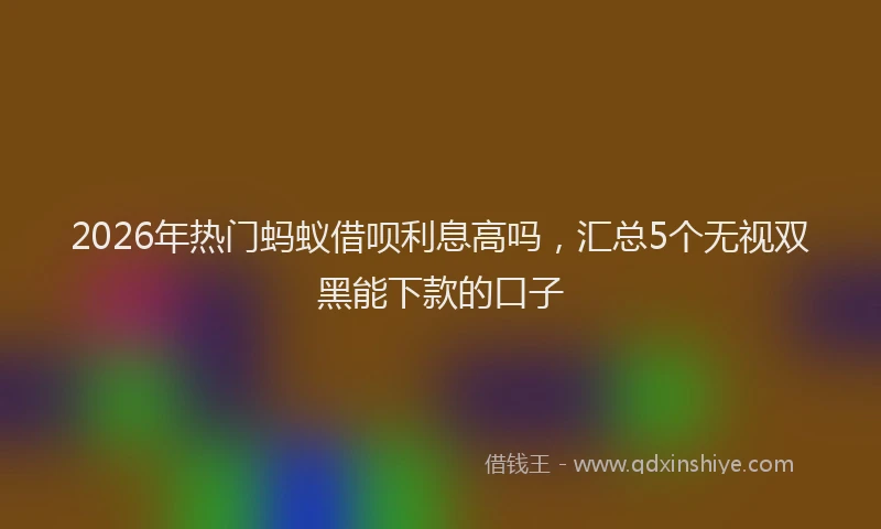 2026年热门蚂蚁借呗利息高吗，汇总5个无视双黑能下款的口子