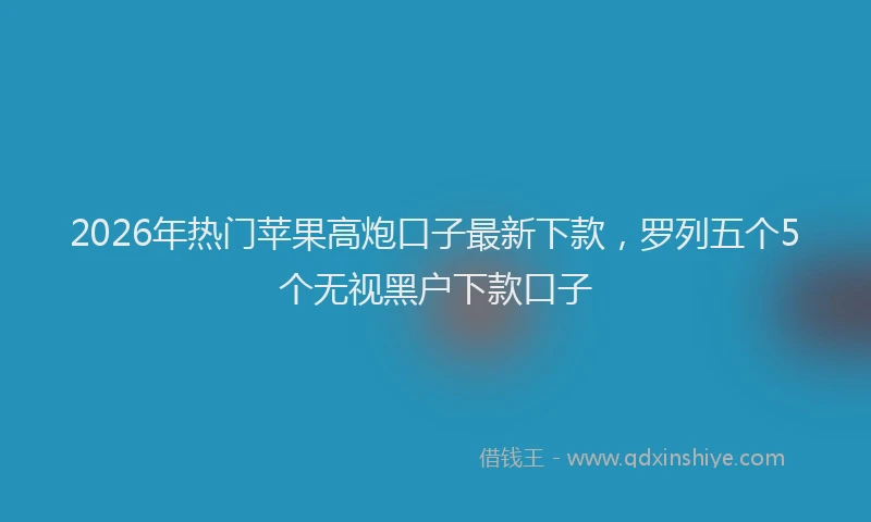 2026年热门苹果高炮口子最新下款，罗列五个5个无视黑户下款口子