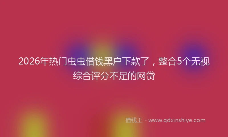 2026年热门虫虫借钱黑户下款了,整合5个无视综合评分不足的网贷