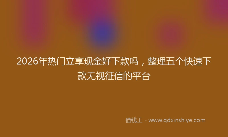 2026年热门立享现金好下款吗,整理五个快速下款无视征信的平台
