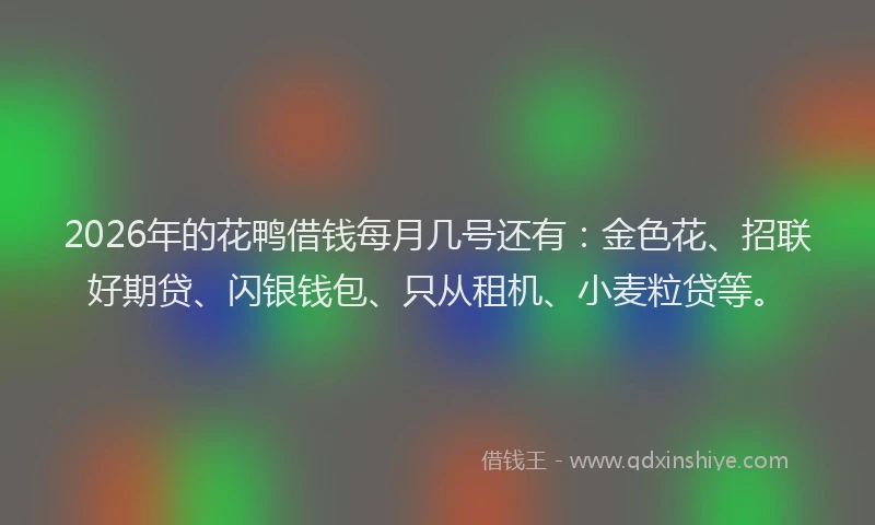 2026年的花鸭借钱每月几号还有：金色花、招联好期贷、闪银钱包、只从租机、小麦粒贷等。