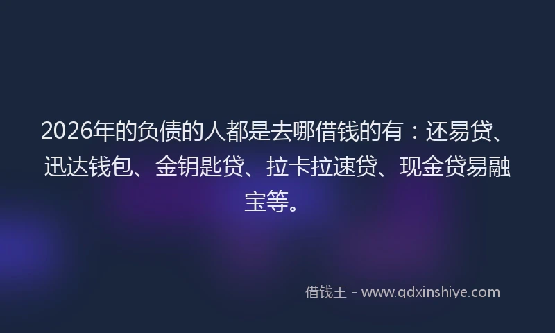 2026年的负债的人都是去哪借钱的有：还易贷、迅达钱包、金钥匙贷、拉卡拉速贷、现金贷易融宝等。