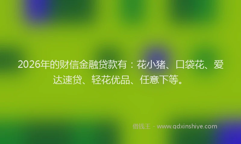 2026年的财信金融贷款有：花小猪、口袋花、爱达速贷、轻花优品、任意下等。