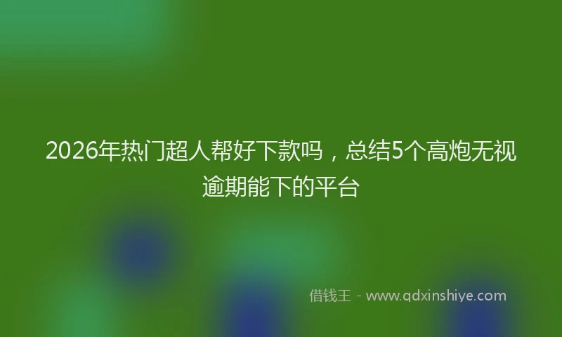 2026年热门超人帮好下款吗，总结5个高炮无视逾期能下的平台