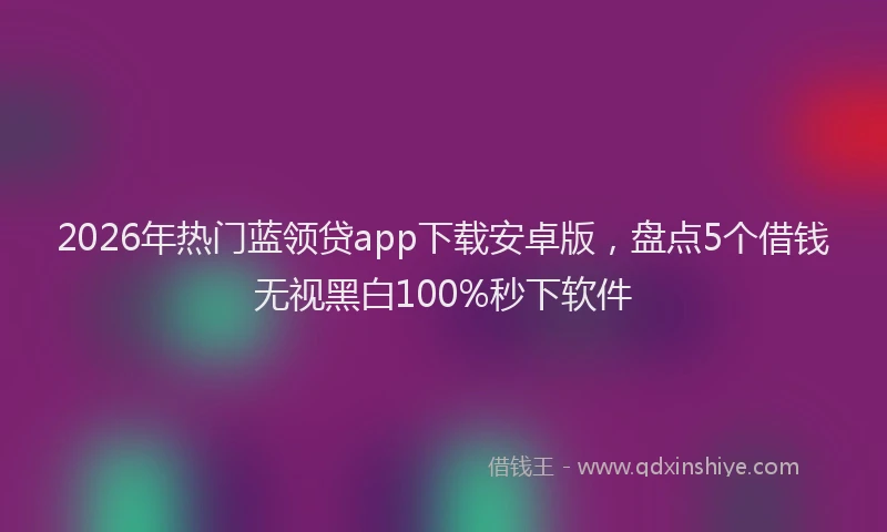 2026年热门蓝领贷app下载安卓版，盘点5个借钱无视黑白100%秒下软件