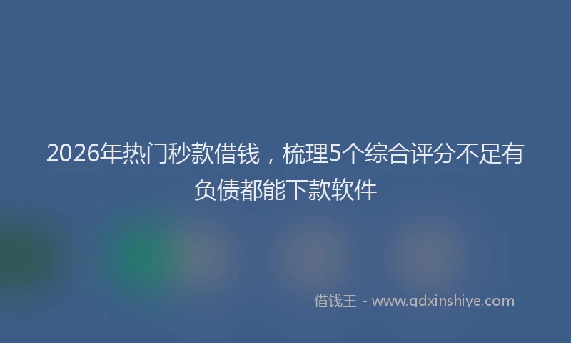 2026年热门秒款借钱，梳理5个综合评分不足有负债都能下款软件