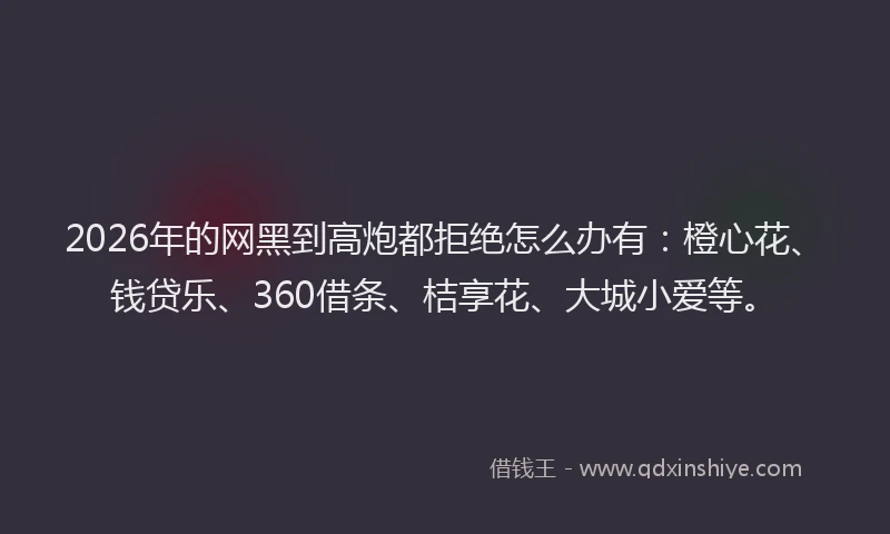 2026年的网黑到高炮都拒绝怎么办有：橙心花、钱贷乐、360借条、桔享花、大城小爱等。