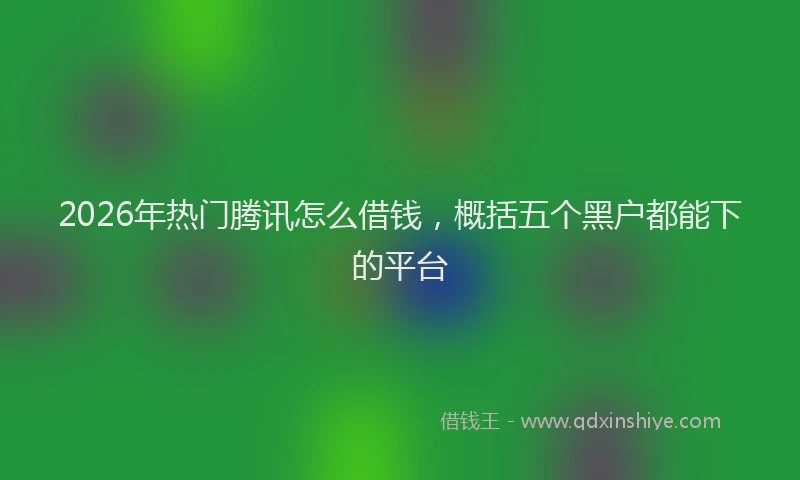 2026年热门腾讯怎么借钱，概括五个黑户都能下的平台