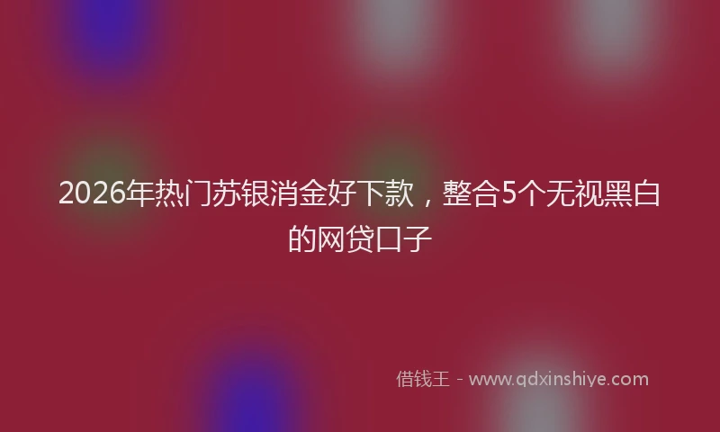 2026年热门苏银消金好下款,整合5个无视黑白的网贷口子