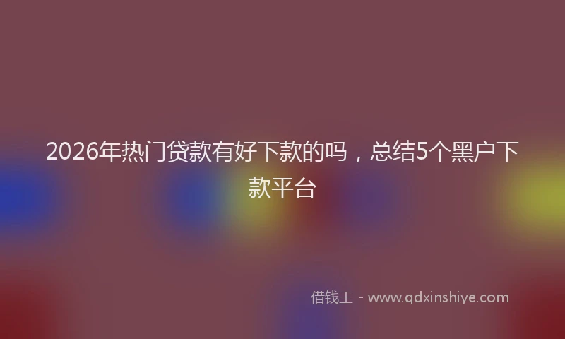 2026年热门贷款有好下款的吗，总结5个黑户下款平台