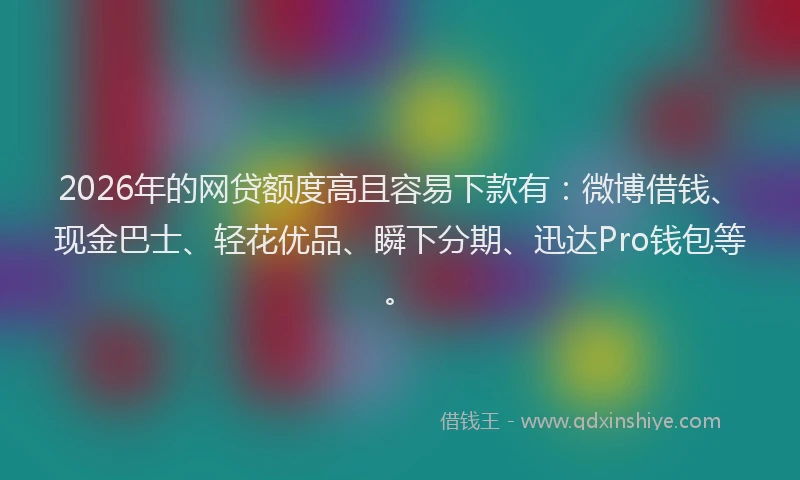 2026年的网贷额度高且容易下款有：微博借钱、现金巴士、轻花优品、瞬下分期、迅达Pro钱包等。