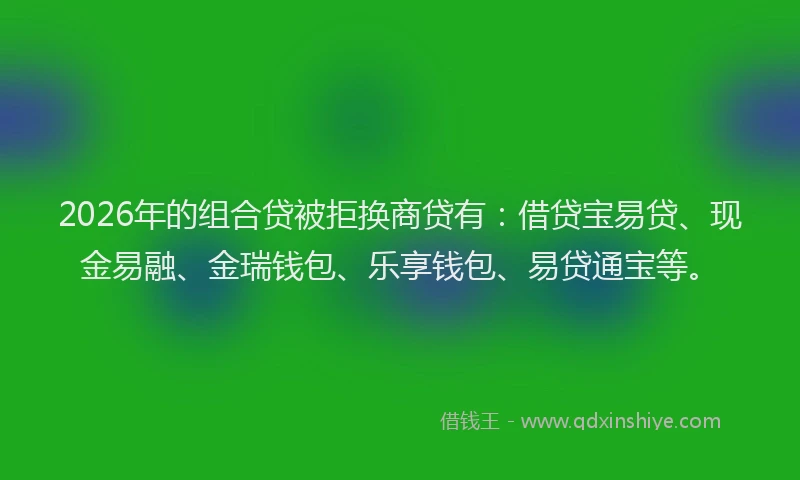 2026年的组合贷被拒换商贷有：借贷宝易贷、现金易融、金瑞钱包、乐享钱包、易贷通宝等。