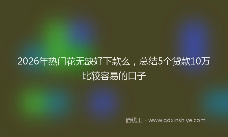 2026年热门花无缺好下款么，总结5个贷款10万比较容易的口子
