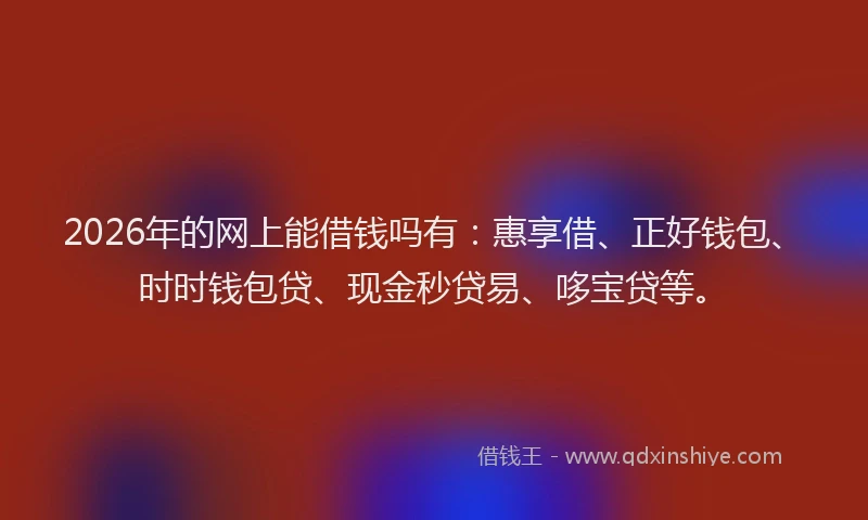 2026年的网上能借钱吗有：惠享借、正好钱包、时时钱包贷、现金秒贷易、哆宝贷等。