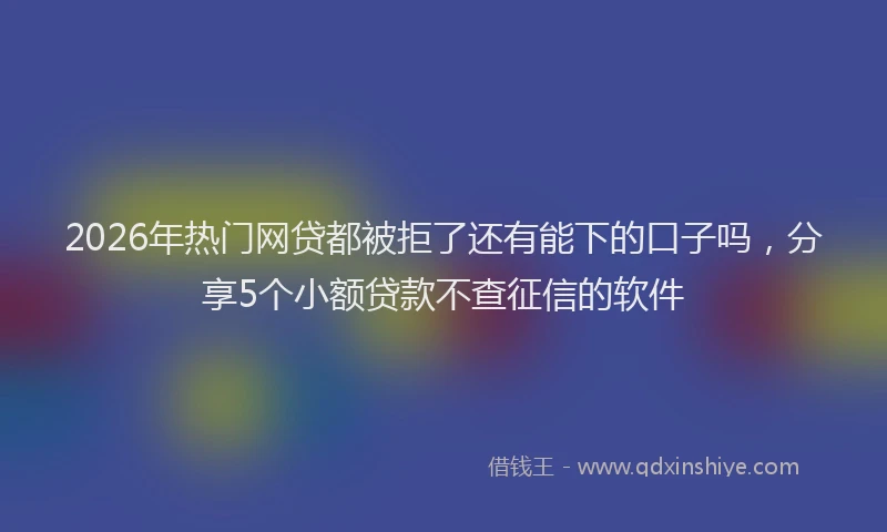 2026年热门网贷都被拒了还有能下的口子吗，分享5个小额贷款不查征信的软件