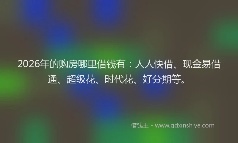 2026年的购房哪里借钱有：人人快借、现金易借通、超级花、时代花、好分期等。