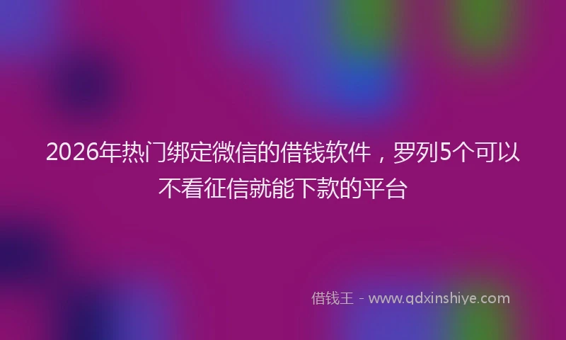 2026年热门绑定微信的借钱软件，罗列5个可以不看征信就能下款的平台