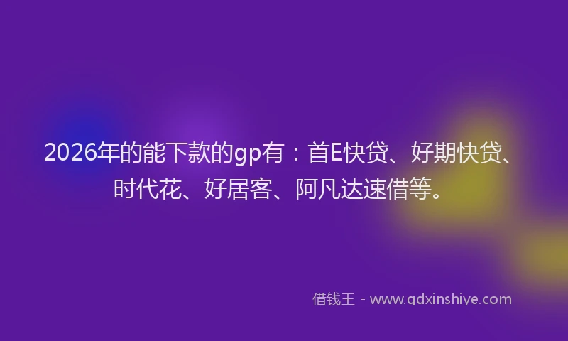 2026年的能下款的gp有：首E快贷、好期快贷、时代花、好居客、阿凡达速借等。