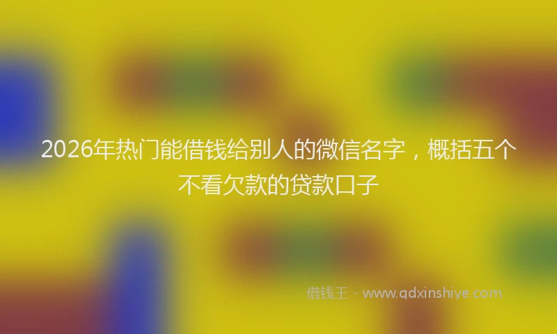 2026年热门能借钱给别人的微信名字，概括五个不看欠款的贷款口子