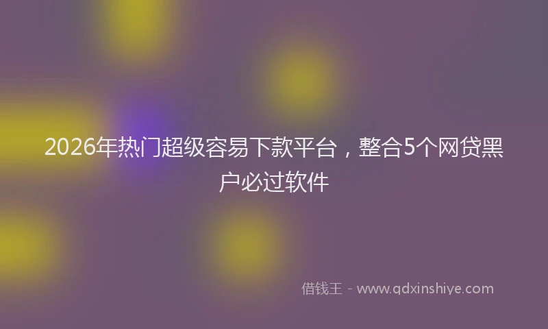 2026年热门超级容易下款平台,整合5个网贷黑户必过软件