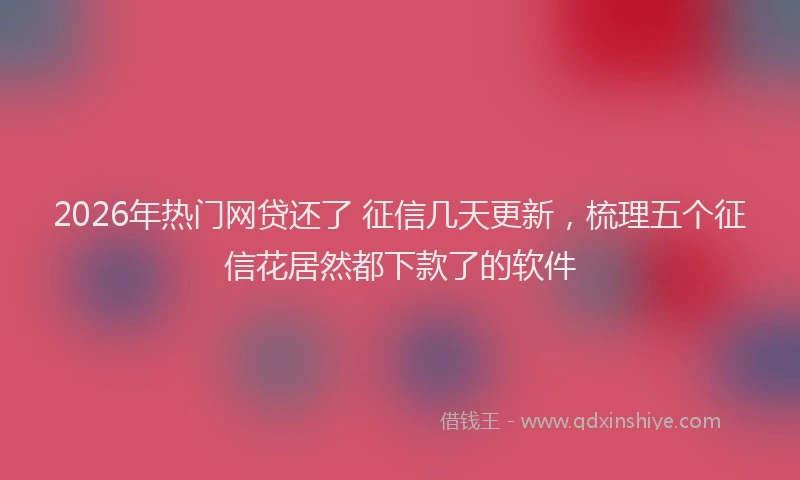2026年热门网贷还了 征信几天更新，梳理五个征信花居然都下款了的软件