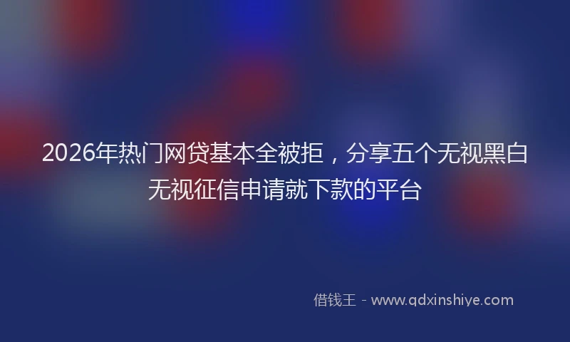 2026年热门网贷基本全被拒，分享五个无视黑白无视征信申请就下款的平台