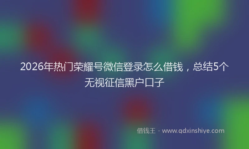 2026年热门荣耀号微信登录怎么借钱，总结5个无视征信黑户口子