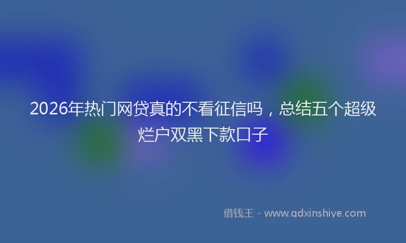 2026年热门网贷真的不看征信吗，总结五个超级烂户双黑下款口子