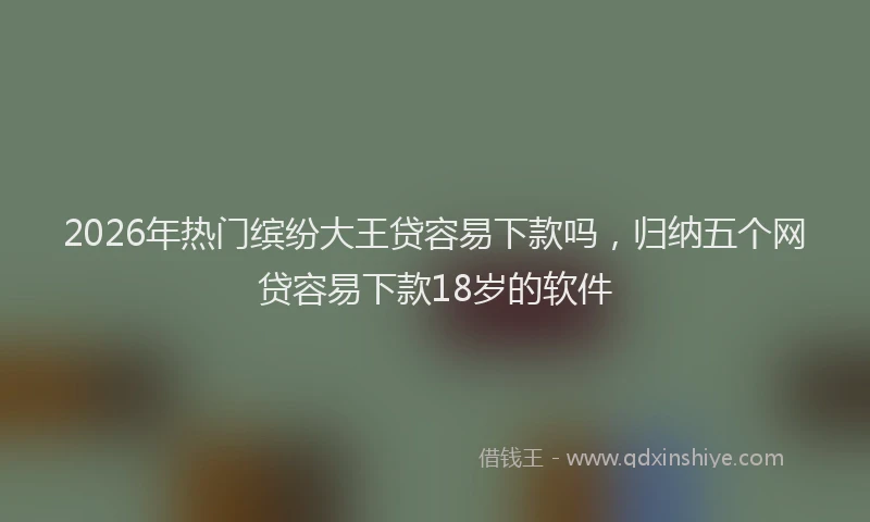 2026年热门缤纷大王贷容易下款吗，归纳五个网贷容易下款18岁的软件