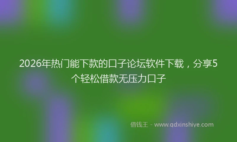 2026年热门能下款的口子论坛软件下载，分享5个轻松借款无压力口子