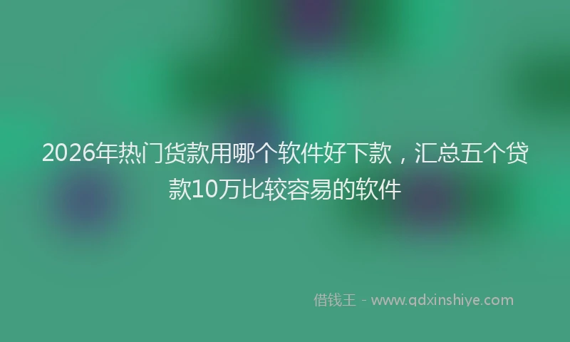 2026年热门货款用哪个软件好下款，汇总五个贷款10万比较容易的软件