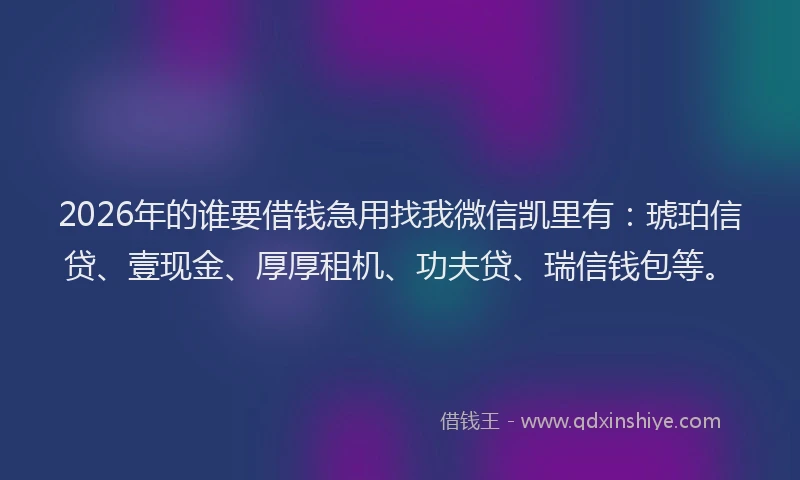 2026年的谁要借钱急用找我微信凯里有：琥珀信贷、壹现金、厚厚租机、功夫贷、瑞信钱包等。