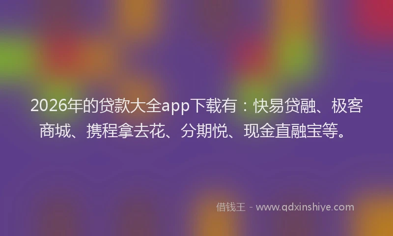 2026年的贷款大全app下载有：快易贷融、极客商城、携程拿去花、分期悦、现金直融宝等。