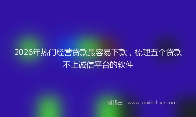2026年热门经营贷款最容易下款，梳理五个贷款不上诚信平台的软件