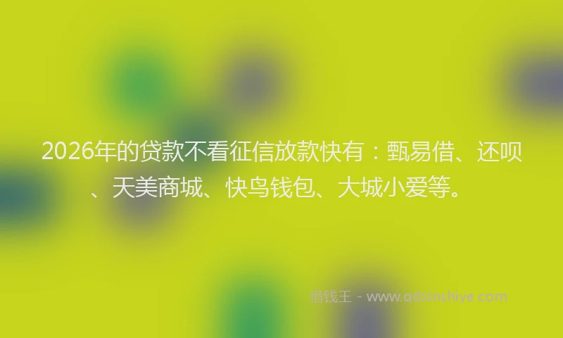 2026年的贷款不看征信放款快有：甄易借、还呗、天美商城、快鸟钱包、大城小爱等。