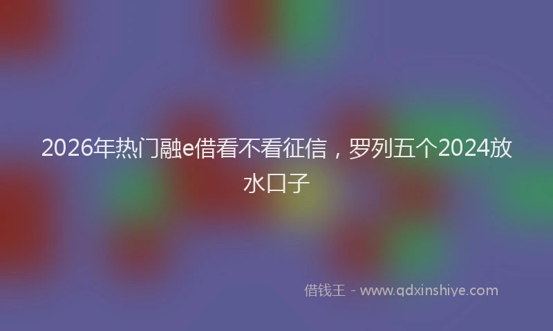 2026年热门融e借看不看征信，罗列五个2024放水口子