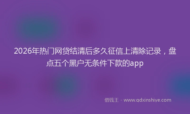 2026年热门网贷结清后多久征信上清除记录,盘点五个黑户无条件下款的app