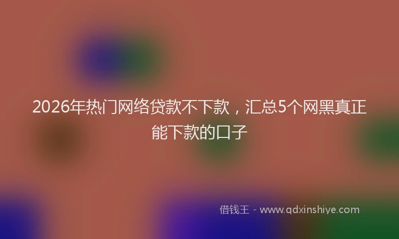 2026年热门网络贷款不下款，汇总5个网黑真正能下款的口子