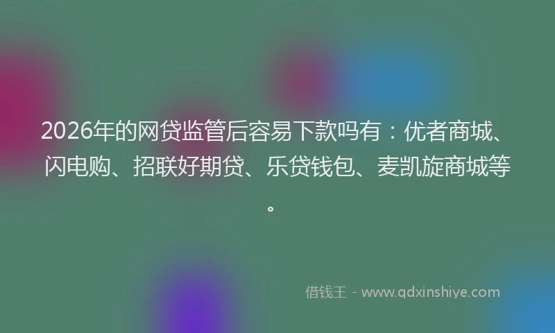 2026年的网贷监管后容易下款吗有：优者商城、闪电购、招联好期贷、乐贷钱包、麦凯旋商城等。