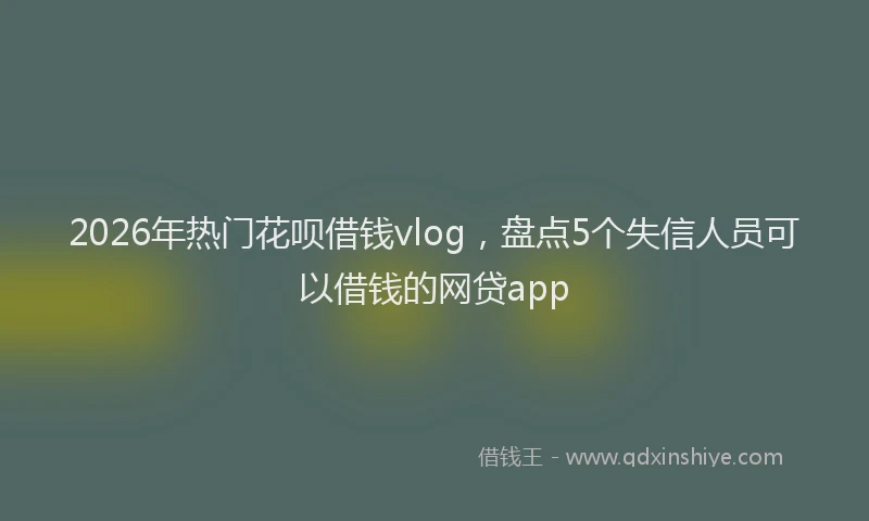 2026年热门花呗借钱vlog，盘点5个失信人员可以借钱的网贷app