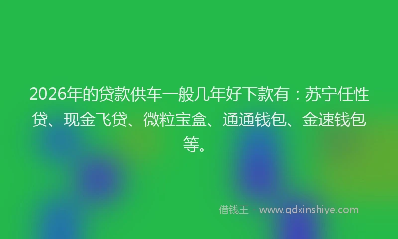 2026年的贷款供车一般几年好下款有：苏宁任性贷、现金飞贷、微粒宝盒、通通钱包、金速钱包等。